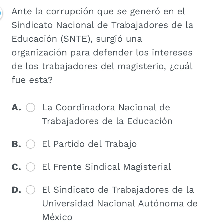 Ante la corrupción que se generó en el
Sindicato Nacional de Trabajadores de la
Educación (SNTE), surgió una
organización para defender los intereses
de los trabajadores del magisterio, ¿cuál
fue esta?
A. La Coordinadora Nacional de
Trabajadores de la Educación
B. El Partido del Trabajo
C. El Frente Sindical Magisterial
D. El Sindicato de Trabajadores de la
Universidad Nacional Autónoma de
México