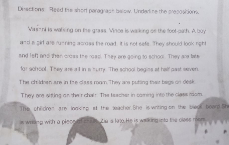 Directions: Read the short paragraph below. Underline the prepositions. 
Vashni is walking on the grass. Vince is walking on the foot-path. A boy 
and a girl are running across the road. It is not safe. They should look right 
and left and then cross the road. They are going to school. They are late 
for school. They are all in a hurry. The school begins at half past seven. 
The children are in the class room.They are putting their bags on desk. 
They are sitting on their chair. The teacher in coming into the class room. 
The children are looking at the teacher.She is writing on the black board.She 
is writing with a piece of chalk. Zia is late.He is walking into the class room.