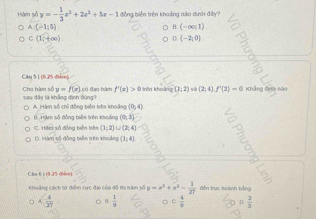 Hàm số y=- 1/3 x^3+2x^2+5x-1 đồng biến trên khoảng nào dưới đây?
A. (-1;5). B. (-∈fty ;1).
C. (1;+∈fty ). D. (-2;0). 
2
Câu 5 | (0.25 điểm)
Cho hàm số y=f(x) có đạo hàm f'(x)>0 trên khoảng (1;2) và (2;4), f'(2)=0. Khẳng định nào
sau đây là khẳng định đúng?
A. Hàm số chỉ đồng biến trên khoảng (0;4).
B. Hàm số đồng biến trên khoảng (0;3)
C. Hàm số đồng biển trên (1;2)∪ (2;4).
D. Hàm số đồng biến trên khoảng (1;4). 
Câu 6 | (0.25 điểm)
Khoảng cách từ điểm cực đại của đồ thị hàm số y=x^3+x^2- 1/27  đến trục hoành bằng
A.  4/27   1/9   4/9  D.  2/3 
B.
C.