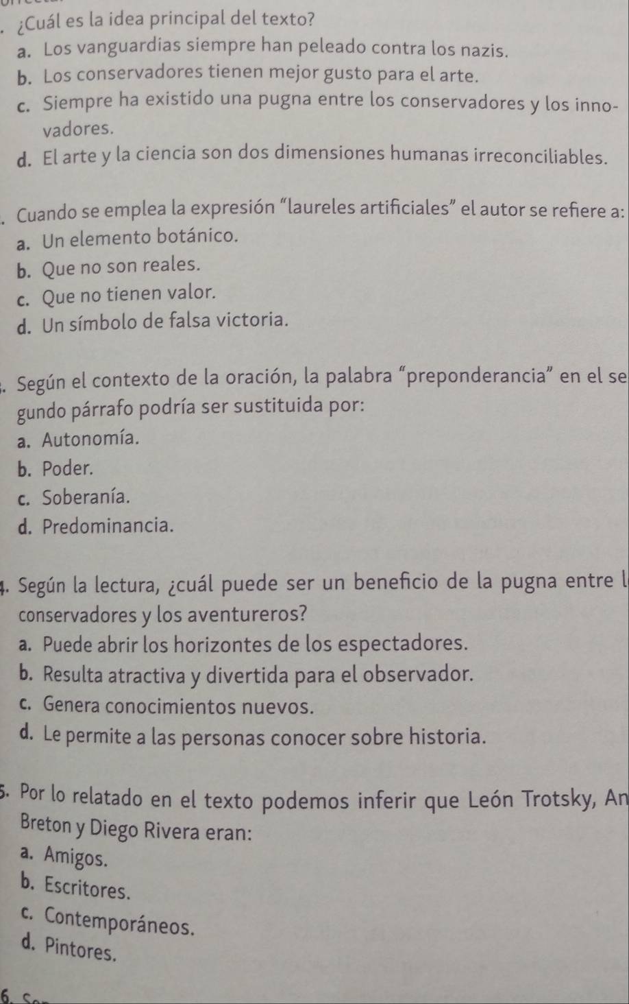 ¿Cuál es la idea principal del texto?
a. Los vanguardias siempre han peleado contra los nazis.
b. Los conservadores tienen mejor gusto para el arte.
c. Siempre ha existido una pugna entre los conservadores y los inno-
vadores.
d. El arte y la ciencia son dos dimensiones humanas irreconciliables.
. Cuando se emplea la expresión “laureles artificiales” el autor se refiere a:
a. Un elemento botánico.
b. Que no son reales.
c. Que no tienen valor.
d. Un símbolo de falsa victoria.
3. Según el contexto de la oración, la palabra “preponderancia” en el se
gundo párrafo podría ser sustituida por:
a. Autonomía.
b. Poder.
c. Soberanía.
d. Predominancia.
4. Según la lectura, ¿cuál puede ser un beneficio de la pugna entre la
conservadores y los aventureros?
a. Puede abrir los horizontes de los espectadores.
b. Resulta atractiva y divertida para el observador.
c. Genera conocimientos nuevos.
d. Le permite a las personas conocer sobre historia.
5. Por lo relatado en el texto podemos inferir que León Trotsky, An
Breton y Diego Rivera eran:
a. Amigos.
b. Escritores.
c. Contemporáneos.
d. Pintores.