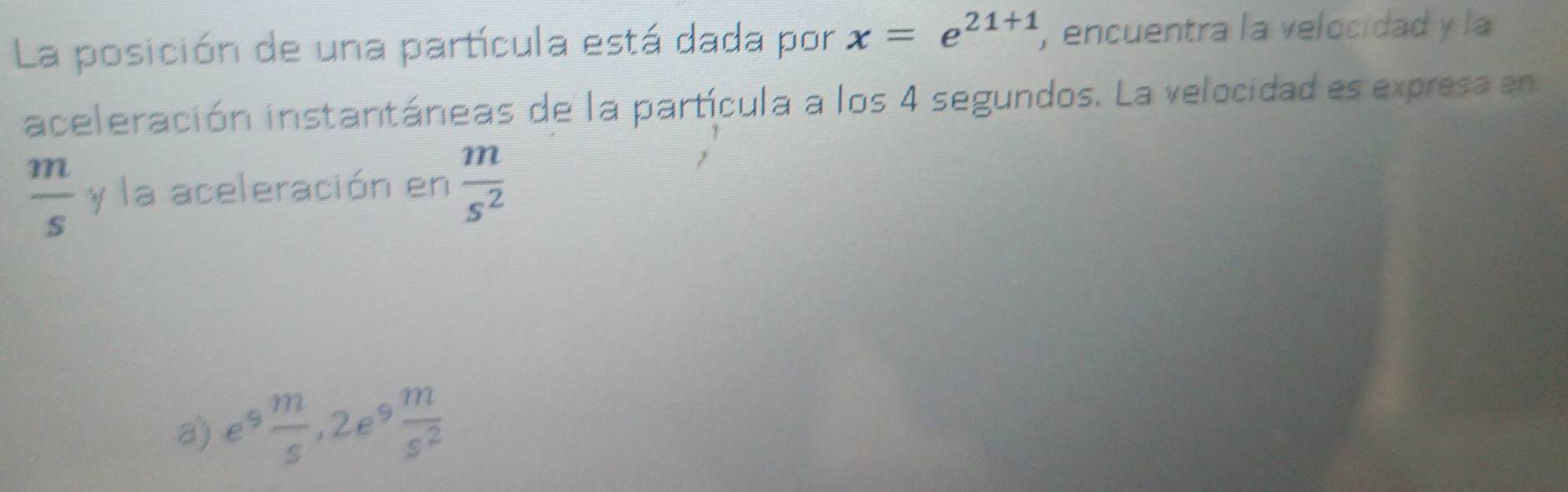 La posición de una partícula está dada por x=e^(21+1) , encuentra la velocidad y la
aceleración instantáneas de la partícula a los 4 segundos. La velocidad es expresa en
 m/s  y la aceleración en  m/s^2 
a) e 9 m/s  ,2e  m/s^2 