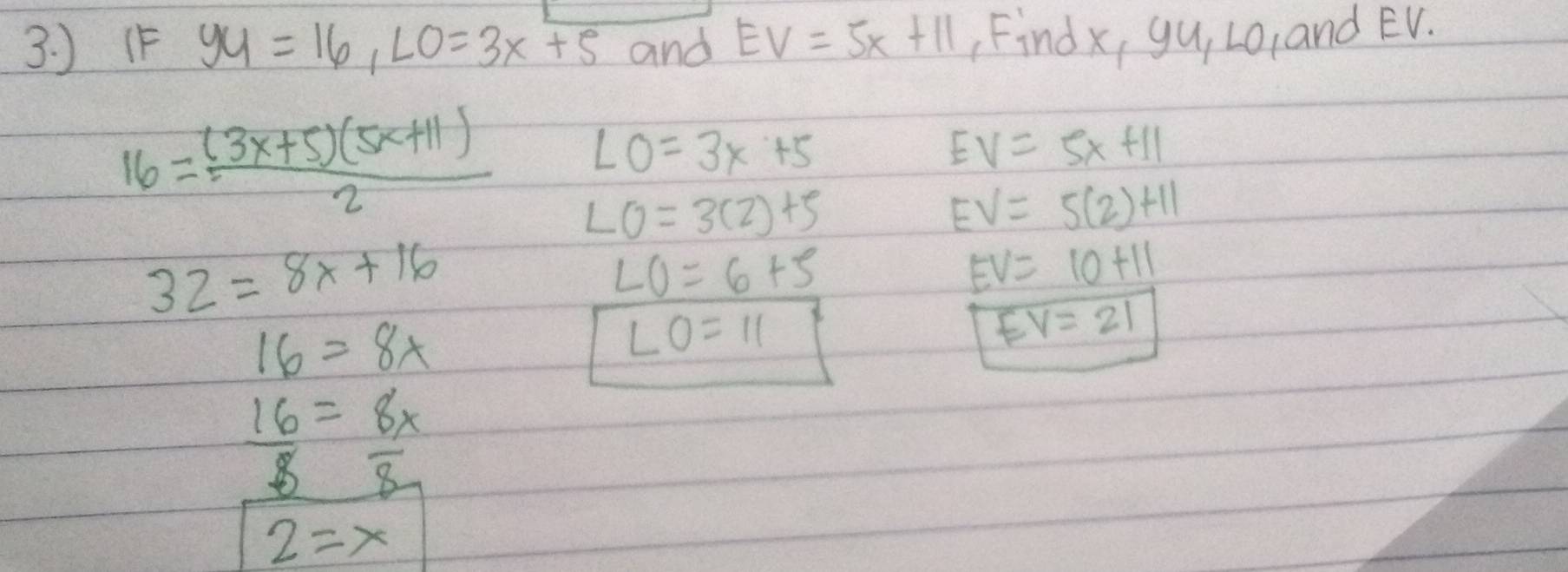 ) (F yy=16, LO=3x+5 and EV=5x+11 Findx, yu, L0, and EV.
LO=3x+5
EV=5x+11
16= ((3x+5)(5x+11))/2  LO=3(2)+5
EV=5(2)+11
32=8x+16
LO=6+5
EV=10+11
16=8x
LO=11
EV=21
 16/8 = 8x/8 
2=x