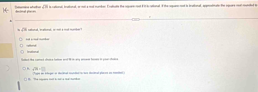 Determine whethe sqrt(28) is rational, irrational, or not a real number. Evaluate the square root if it is rational. If the square root is irrational, approximate the square root rounded to
decimal places.
Is sqrt(28) rational, irrational, or not a real number?
not a real number
rational
Irrational
Select the correct choice below and fill in any answer boxes in your choice
A. sqrt(28)=□
(Type an integer or decimal rounded to two decimal places as needed.)
B. The square root is not a real number