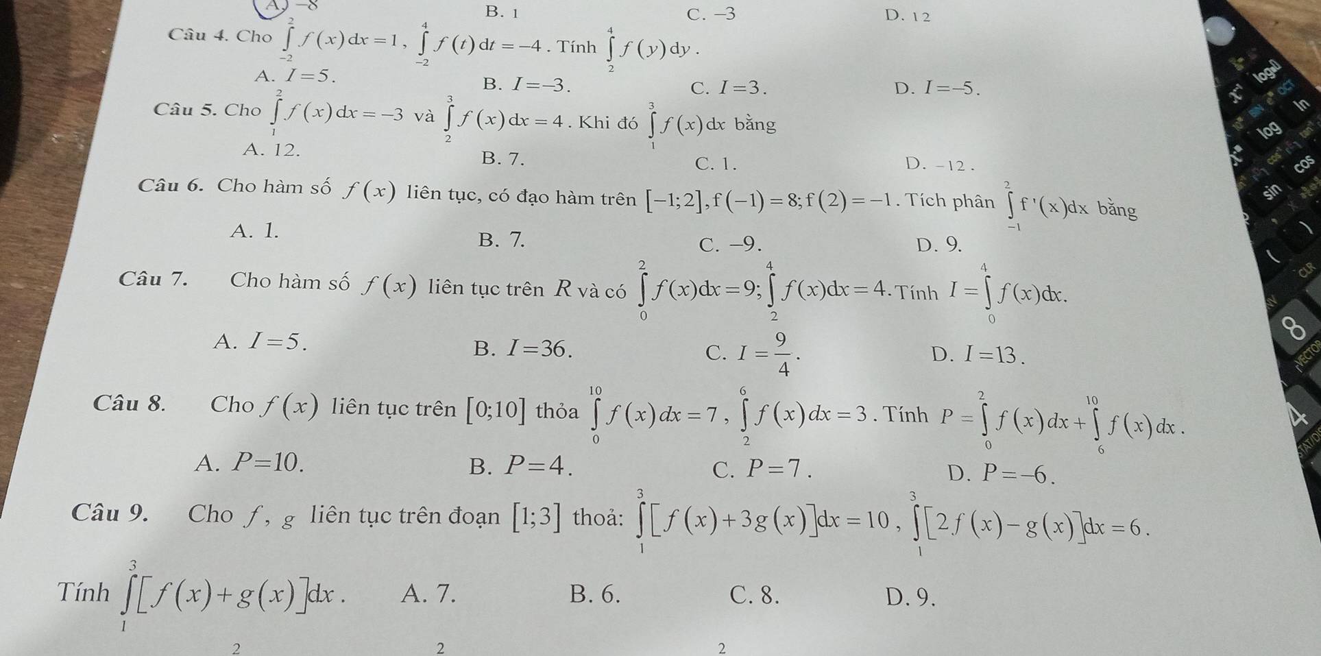 A
B. 1 C. −3 D. 1 2
Câu 4. Cho ∈tlimits _(-2)^2f(x)dx=1,∈tlimits _(-2)^4f(t)dt=-4. Tính ∈tlimits _2^(4f(y)dy.
A. I=5.
B. I=-3. C. I=3. D. I=-5.
Câu 5. Cho ∈tlimits _1^2f(x)dx=-3 và ∈tlimits _2^3f(x)dx=4. Khi đó ∈tlimits _j^3f(x) dx bǎng
A. 12. C. 1.
B. 7. D. -12 . cos
Câu 6. Cho hàm số f(x) liên tục, có đạo hàm trên [-1;2],f(-1)=8;f(2)=-1. Tích phân ∈tlimits _(-1)^2f'(x)(x)dx bǎng
A. 1.
B. 7. C. -9. D. 9.
Câu 7. Cho hàm số f(x) liên tục trên R và có ∈tlimits _0^(2f(x)dx=9;∈tlimits _2^4f(x)dx=4 - Tính I=∈tlimits _0^4f(x)dx.
CLR
A. I=5. 8
B. I=36. C. I=frac 9)4.
D. I=13.
Câu 8. Cho f(x) liên tục trên [0;10] thỏa ∈tlimits _0^(10)f(x)dx=7,∈tlimits _2^6f(x)dx=3. Tính P=∈tlimits _0^2f(x)dx+∈tlimits _6^(10)f(x)dx.
A. P=10. B. P=4. C. P=7. D. P=-6.
Câu 9. Cho ƒ, g liên tục trên đoạn [1;3] thoả: ∈tlimits _1^3[f(x)+3g(x)]dx=10,∈tlimits _1^3[2f(x)-g(x)]dx=6.
Tính ∈tlimits _1^3[f(x)+g(x)]dx. A. 7. B. 6. C. 8. D. 9.
2
2
2