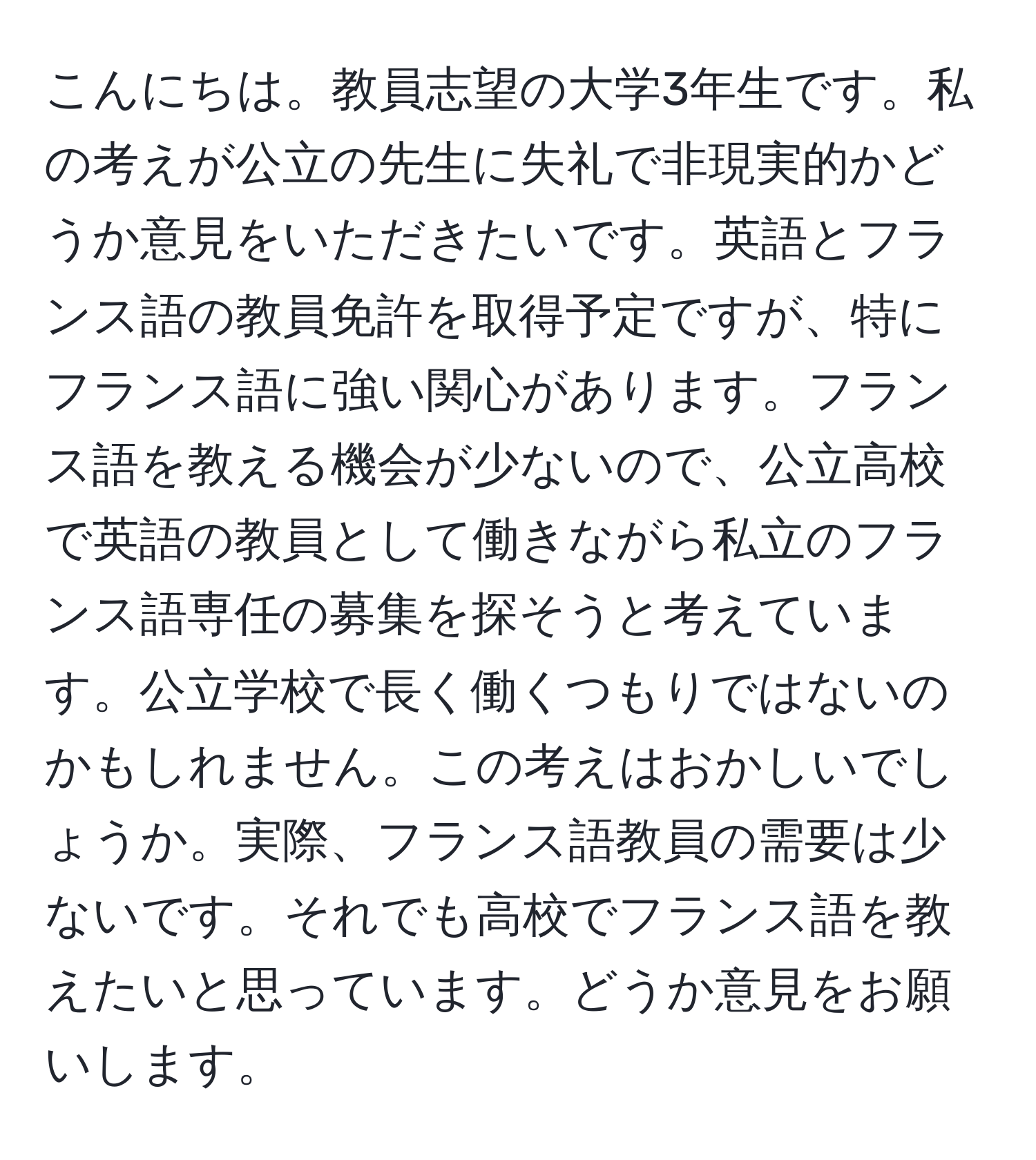 こんにちは。教員志望の大学3年生です。私の考えが公立の先生に失礼で非現実的かどうか意見をいただきたいです。英語とフランス語の教員免許を取得予定ですが、特にフランス語に強い関心があります。フランス語を教える機会が少ないので、公立高校で英語の教員として働きながら私立のフランス語専任の募集を探そうと考えています。公立学校で長く働くつもりではないのかもしれません。この考えはおかしいでしょうか。実際、フランス語教員の需要は少ないです。それでも高校でフランス語を教えたいと思っています。どうか意見をお願いします。