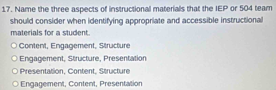 Name the three aspects of instructional materials that the IEP or 504 team
should consider when identifying appropriate and accessible instructional
materials for a student.
Content, Engagement, Structure
Engagement, Structure, Presentation
Presentation, Content, Structure
Engagement, Content, Presentation