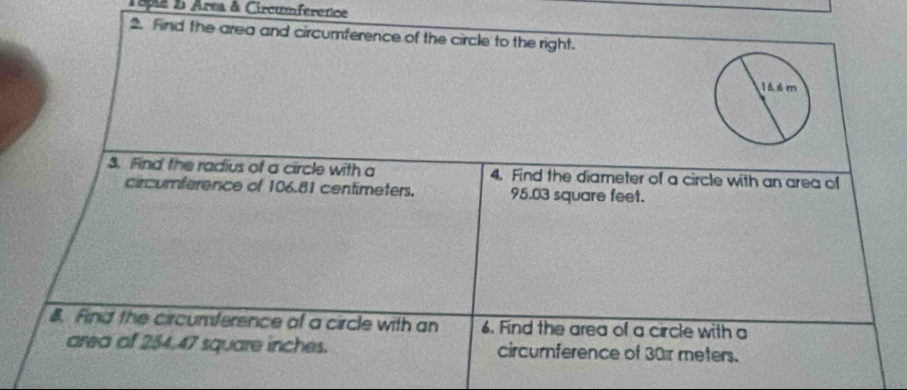 18pia 2 Area & Circumference 
2. Find the area and circumference of the circle to the right. 
3. Find the radius of a circle with a 4. Find the diameter of a circle with an area of 
circumference of 106.81 centimeters. 95.03 square feet. 
. Find the circumference of a circle with an 6. Find the area of a circle with a 
area of 254.47 square inches. circurference of 30r meters.