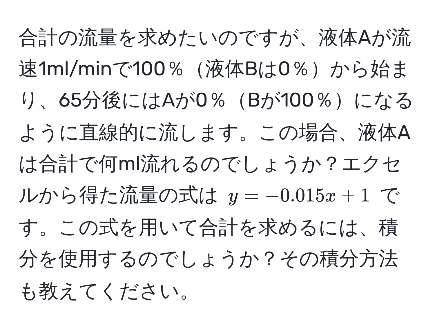 合計の流量を求めたいのですが、液体Aが流速1ml/minで100％液体Bは0％から始まり、65分後にはAが0％Bが100％になるように直線的に流します。この場合、液体Aは合計で何ml流れるのでしょうか？エクセルから得た流量の式は $y = -0.015x + 1$ です。この式を用いて合計を求めるには、積分を使用するのでしょうか？その積分方法も教えてください。