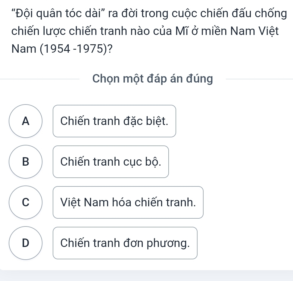 “Đội quân tóc dài” ra đời trong cuộc chiến đấu chống
chiến lược chiến tranh nào của Mĩ ở miền Nam Việt
Nam (1 1954-1975) ?
Chọn một đáp án đúng
A Chiến tranh đặc biệt.
B Chiến tranh cục bộ.
C Việt Nam hóa chiến tranh.
D Chiến tranh đơn phương.