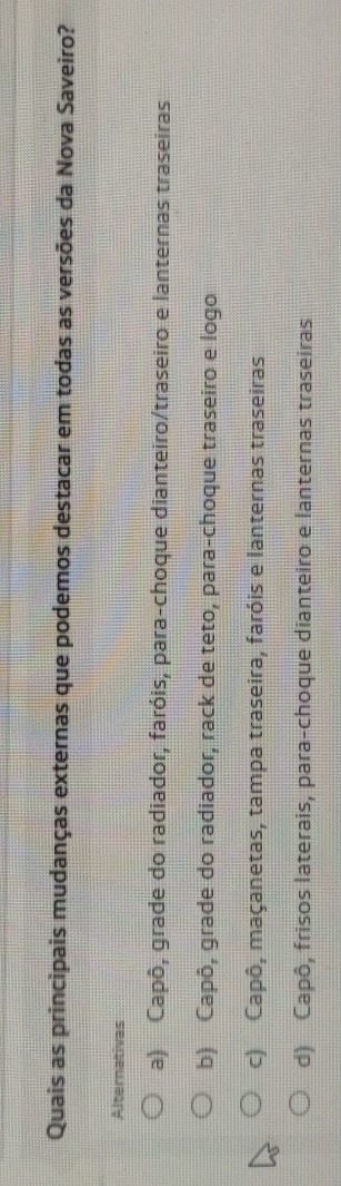 Quais as principais mudanças externas que podemos destacar em todas as versões da Nova Saveiro?
Alternativas
a) Capô, grade do radiador, faróis, para-choque dianteiro/traseiro e lanternas traseiras
b) Capô, grade do radiador, rack de teto, para-choque traseiro e logo
c) Capô, maçanetas, tampa traseira, faróis e lanternas traseiras
d) Capô, frisos laterais, para-choque dianteiro e lanternas traseiras