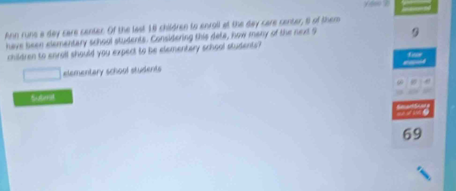 Ann runs a day care center. Of the last 18 children to enroll at the day care center, s of them 
have been elementary school students. Considering this deta, how many of the next 9
children to enrolf should you expect to be elementary school students? 
elementary school students 
Subrrat

69