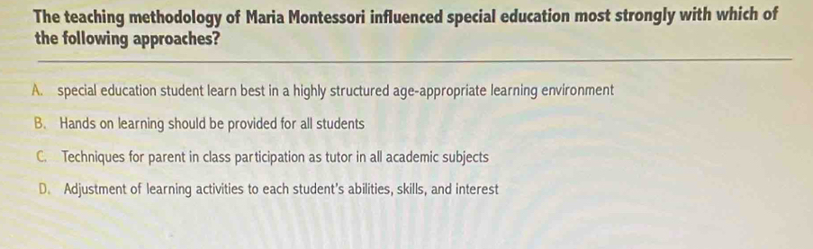 The teaching methodology of Maria Montessori influenced special education most strongly with which of
the following approaches?
A. special education student learn best in a highly structured age-appropriate learning environment
B. Hands on learning should be provided for all students
C. Techniques for parent in class participation as tutor in all academic subjects
D. Adjustment of learning activities to each student’s abilities, skills, and interest