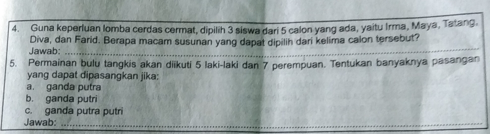 Guna keperluan lomba cerdas cermat, dipilih 3 siswa dari 5 calon yang ada, yaitu Irma, Maya, Tatang, 
Diva, dan Farid. Berapa macam susunan yang dapat dipilih dari kelima calon tersebut? 
Jawab:_ 
5. Permainan bulu tangkis akan diikuti 5 laki-laki dan 7 perempuan. Tentukan banyaknya pasangan 
yang dapat dipasangkan jika: 
a. ganda putra 
b. ganda putri 
c. ganda putra putri 
Jawab:_