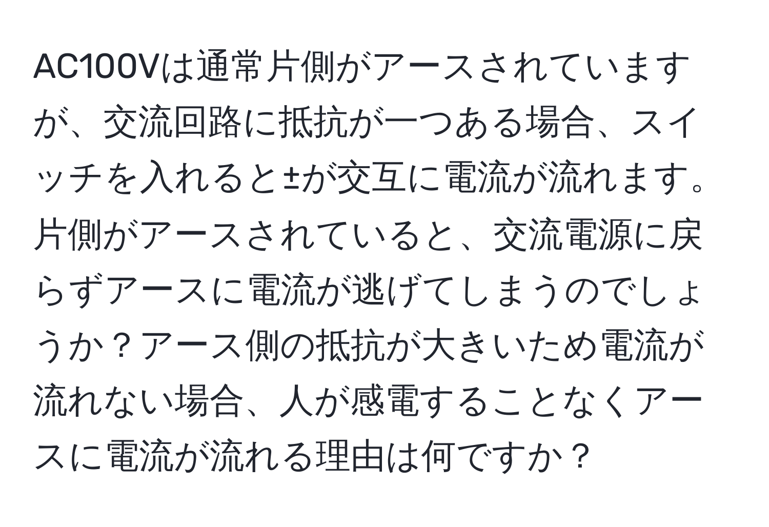 AC100Vは通常片側がアースされていますが、交流回路に抵抗が一つある場合、スイッチを入れると±が交互に電流が流れます。片側がアースされていると、交流電源に戻らずアースに電流が逃げてしまうのでしょうか？アース側の抵抗が大きいため電流が流れない場合、人が感電することなくアースに電流が流れる理由は何ですか？