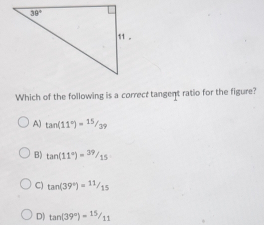 Which of the following is a correct tangent ratio for the figure?
A) tan (11°)= 15/39 
B) tan (11°)= 39/15 
C) tan (39°)=11/15
D) tan (39°)=15/11