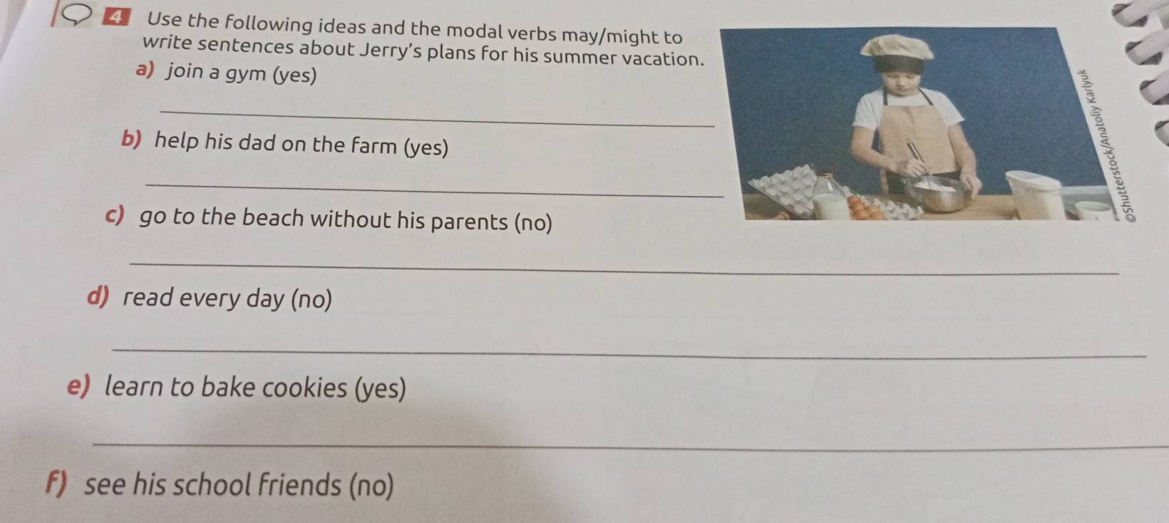 Use the following ideas and the modal verbs may/might to 
write sentences about Jerry’s plans for his summer vacation 
a) join a gym (yes) 
_ 
b) help his dad on the farm (yes) 
_ 
c) go to the beach without his parents (no) 
_ 
d) read every day (no) 
_ 
e) learn to bake cookies (yes) 
_ 
_ 
f) see his school friends (no)