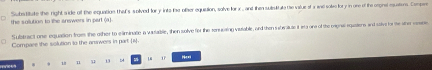 Substitute the right side of the equation that's solved for y into the other equation, solve for x , and then substitute the value of x and solve for y in one of the orginal equations. Compare 
the solution to the answers in part (a). 
Subtract one equation from the other to eliminate a variable, then solve for the remaining variable, and then substitute it into one of the original equations and solve for the other vanable. 
Compare the solution to the answers in part (a). 
revious B 9 10 n 12 13 14 15 16 17 Nex1