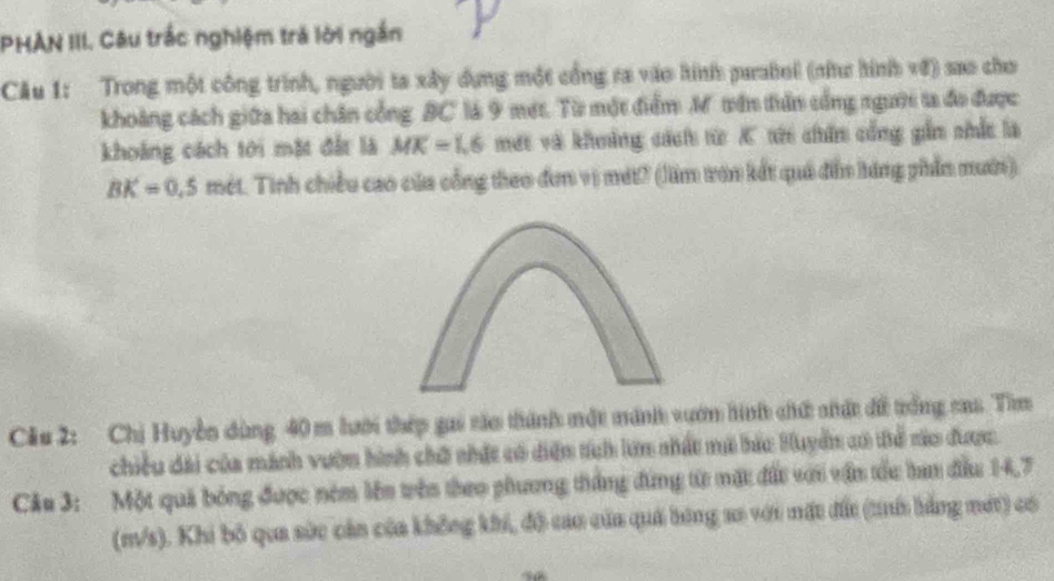 PHAN III. Câu trắc nghiệm trả lời ngắn 
Câu 1: Trong một công trình, người ta xây dựng một cổng ra vào hính parabol (như hình vớ) sao cho 
khoàng cách giữa hai chân cổng BC là 9 mét. Từ một điểm M tên tiên cổng người ta đo được 
khoảng cách tới mặt đất là MK=1.6 mớt và khoảng cách từ K tớ chin cổng gần chắc là
BK=0,5 mét. Tinh chiều cao của cổng theo đơn vị mét? (lầm tơn kết quả đẫn hàng phần mườn) 
Cầu 2: Chị Huyền dùng 40 m lưới thép gai táo thành một minh vướn hinh chứ nhất đề trống cas. Tim 
chiều dài của mánh vườn hình chữ nhất có diện tích lưn nhất mã bác Huyển có tể to được. 
Câu 3: Một quả bóng được ném lên trên theo phương thắng đứng từ mặt đất với vận tốu tan đầu 14,7
(m/s). Khi bộ qua sức cản của không khi, đô cao của quả bóng so với mặt đất (th bằng mớt) có