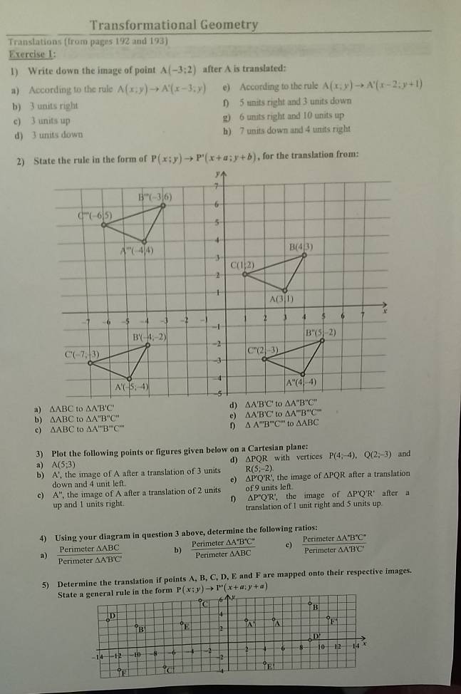 Transformational Geometry
Translations (from pages 192 and 193)
Exercise 1:
1) Write down the image of point A(-3;2) after A is translated:
a) According to the rule A(x;y)to A'(x-3;y) e) According to the rule A(x,y)to A'(x-2;y+1)
b) 3 units right f) 5 units right and 3 units down
c) 3 units up g) 6 units right and 10 units up
d) 3 units down h) 7 units down and 4 units right
P(x;y)to P'(x+a;y+b) , for the translation from:
b) △ ABC to △ A''B''C'' e) △ A'B'C' △ A'''B''C''
c) △ ABC to △ A'prime prime prime B'prime prime C'prime prime  △ A''B''C''to△ ABC
3) Plot the following points or figures given below on a Cartesian plane: and
a) A(5;3) R with vertices P(4;-4),Q(2;-3)
d) △ PC
b) A', the image of A after a translation of 3 units R(5;-2) R after a translation
down and 4 unit left. e) △ P'Q'R' ,the image of △ PQ
c) A'' the image of A after a translation of 2 units of 9 units left after a
f) △ P'Q'R' ， the image of △ P'Q'R'
up and 1 units right. translation of 1 unit right and 5 units up.
4) Using your diagram in question 3 above, determine the following ratios:
a) Penmet er  △ ABC/△ AB'C'  b)  Perimeter△ A'B'C'/Perimeter△ ABC  c)  Perimeter△ A'B'C'/Perimeter△ A'B'C' 
Perimeter
5) Determine the translation if points A, B, C, D, E and F are mapped onto their respective images.
Statthe form P(x;y)to P'(x+a;y+a)