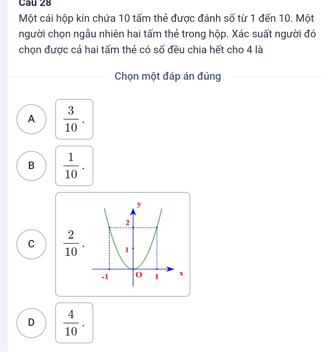 Một cái hộp kín chứa 10 tấm thẻ được đánh số từ 1 đến 10. Một
người chọn ngẫu nhiên hai tấm thẻ trong hộp. Xác suất người đó
chọn được cả hai tấm thẻ có số đều chia hết cho 4 là
Chọn một đáp án đúng
A  3/10 .
B  1/10 .
C  2/10 .
x
D  4/10 .