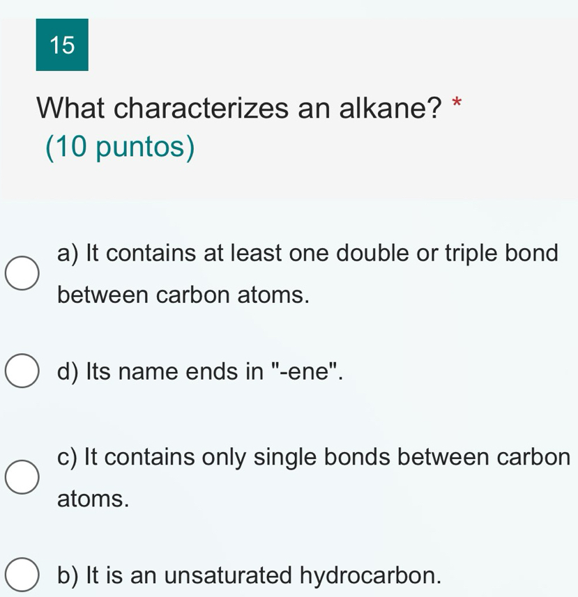 What characterizes an alkane? *
(10 puntos)
a) It contains at least one double or triple bond
between carbon atoms.
d) Its name ends in "-ene".
c) It contains only single bonds between carbon
atoms.
b) It is an unsaturated hydrocarbon.