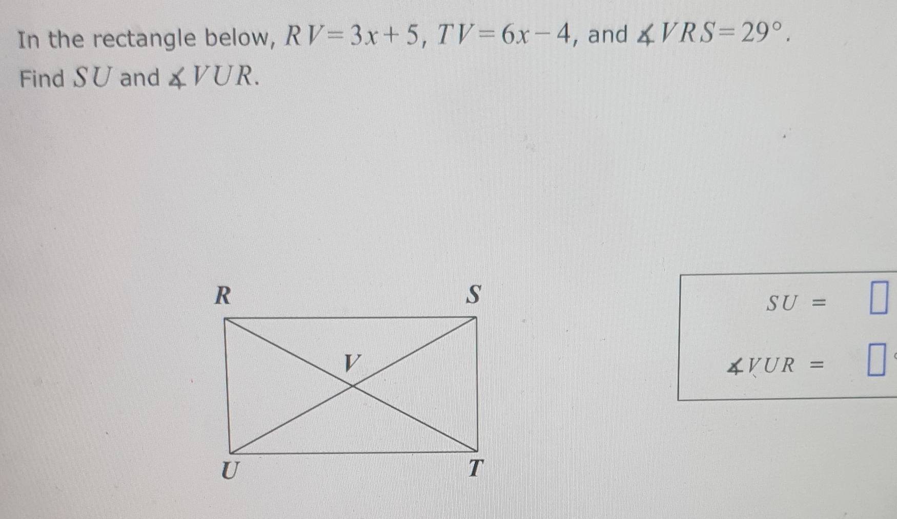 In the rectangle below, RV=3x+5, TV=6x-4 , and ∠ VRS=29°. 
Find S∪ and ∠ VUR.
SU= □  V
∠ VUR=