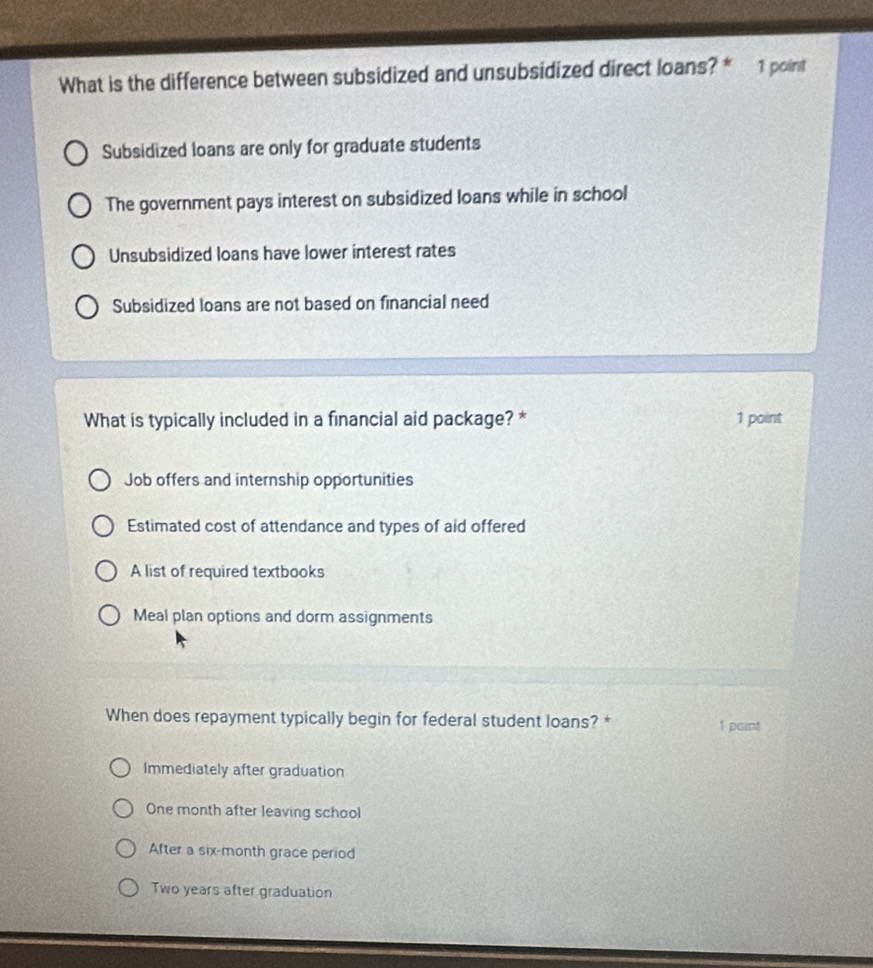 What is the difference between subsidized and unsubsidized direct loans? * 1 point
Subsidized loans are only for graduate students
The government pays interest on subsidized loans while in school
Unsubsidized loans have lower interest rates
Subsidized loans are not based on financial need
What is typically included in a financial aid package? * 1 point
Job offers and internship opportunities
Estimated cost of attendance and types of aid offered
A list of required textbooks
Meal plan options and dorm assignments
When does repayment typically begin for federal student loans? * 1 paint
Immediately after graduation
One month after leaving school
After a six-month grace period
Two years after graduation