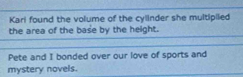 Kari found the volume of the cylinder she multipiied 
the area of the base by the height. 
Pete and I bonded over our love of sports and 
mystery novels.