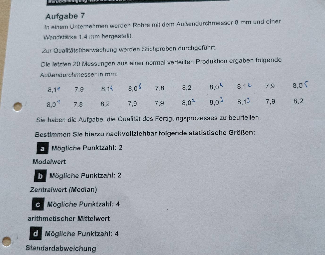 Berucksichtigung 
Aufgabe 7 
In einem Unternehmen werden Rohre mit dem Außendurchmesser 8 mm und einer 
Wandstärke 1,4 mm hergestellt. 
Zur Qualitätsüberwachung werden Stichproben durchgeführt. 
Die letzten 20 Messungen aus einer normal verteilten Produktion ergaben folgende 
Außendurchmesser in mm :
8, 11 7, 9 8, 1 8, 0 7, 8 8, 2 8, 0 8, 1 7, 9 8, 0
8,0^1 7, 8 8, 2 7, 9 7, 9 8.0 8, 0 8. 7, 9 8, 2
Sie haben die Aufgabe, die Qualität des Fertigungsprozesses zu beurteilen. 
Bestimmen Sie hierzu nachvollziehbar folgende statistische Größen: 
a Mögliche Punktzahl: 2
Modalwert 
b. Mögliche Punktzahl: 2
Zentralwert (Median) 
. Mögliche Punktzahl: 4
arithmetischer Mittelwert 
de Mögliche Punktzahl: 4
Standardabweichung