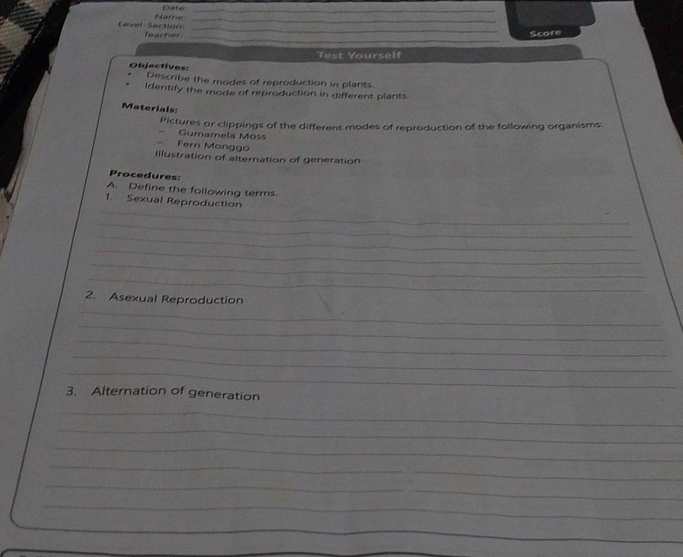 Date_ 
Name_ 
_ 
Level Section 
_ 
Score 
Test Yourself 
Objectives: 
Describe the modes of reproduction in plants. 
Identify the mode of reproduction in different plants. 
Materials: 
Pictures or clippings of the different modes of reproduction of the following organisms: 
Gumamela Moss 
 . Fern Monggo 
Illustration of alternation of generation 
Procedures: 
A. Define the following terms. 
_ 
1. Sexual Reproduction 
_ 
_ 
_ 
_ 
_ 
_ 
2. Asexual Reproduction 
_ 
_ 
_ 
_ 
3. Alternation of generation 
_ 
_ 
_ 
_ 
_ 
_