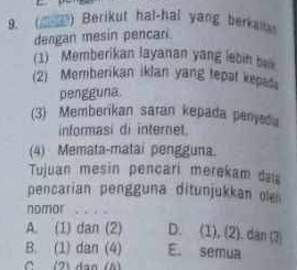 (_) Berikut hal-hal yang berka
dengan mesin pencari
(1) Memberikan layanan yang lebin b
(2) Memberikan iklan yang tepat kepas
pengguna.
(3) Memberikan saran kepada peryeda
informasi di internet.
(4) Memata-matai pengguna.
Tujuan mesin pencari merekam daa
pencarian pengguna ditunjukkan ole
nomor . . .
A. (1) dan (2) D. (1), (2). dan (3)
B. (1) dan (4) E. semua
C (2) dạn (6)