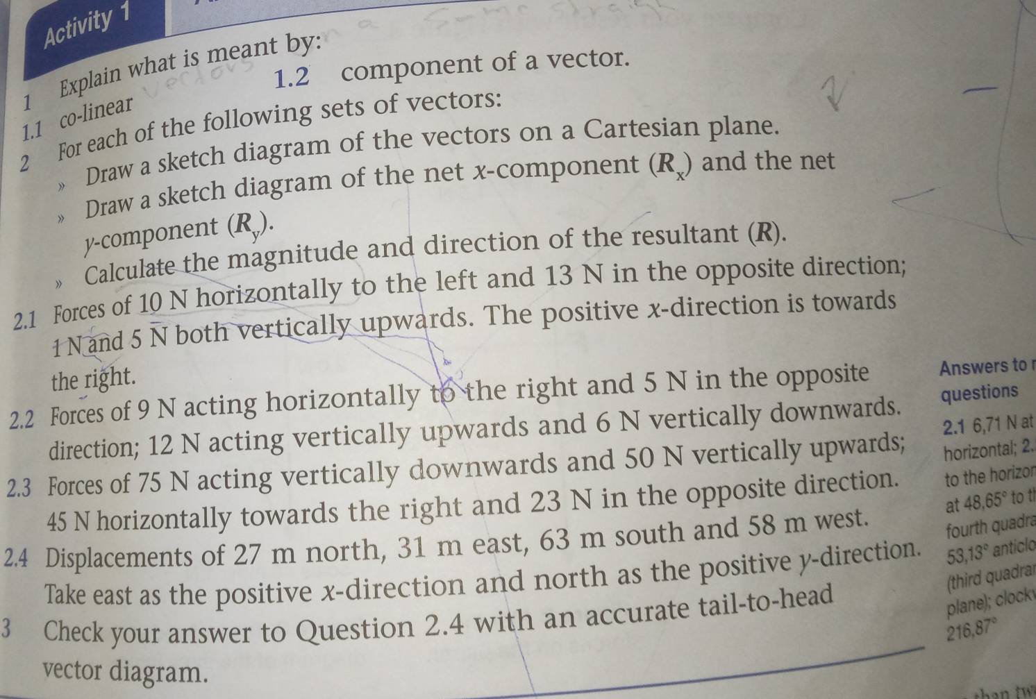 Activity 1 
1.2 component of a vector. 
1 Explain what is meant by. 
1.1 co-linear 
2 For each of the following sets of vectors: 
» Draw a sketch diagram of the vectors on a Cartesian plane. 
» Draw a sketch diagram of the net x -component (R_x) and the net
y -component (R_y). 
Calculate the magnitude and direction of the resultant (R). 
2.1 Forces of 10 N horizontally to the left and 13 N in the opposite direction;
1 N and 5 N both vertically upwards. The positive x -direction is towards 
the right. 
2.2 Forces of 9 N acting horizontally to the right and 5 N in the opposite Answers to 
direction; 12 N acting vertically upwards and 6 N vertically downwards. questions 
2.1 6,71 N at 
2.3 Forces of 75 N acting vertically downwards and 50 N vertically upwards; horizontal; 2.
45 N horizontally towards the right and 23 N in the opposite direction. to the horizor 
at 48, 65° to th 
2.4 Displacements of 27 m north, 31 m east, 63 m south and 58 m west. 
fourth quadra 
Take east as the positive x -direction and north as the positive y -direction. 53, 13° anticlo 
(third quadral 
3 Check your answer to Question 2.4 with an accurate tail-to-head 
plane); clock
216, 87°
vector diagram.