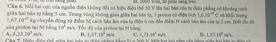 to trar sang phân. D. 1000 V/m, từ phải sang trải.
Câu 6. Nổi hai cực của nguồn điện không đồi có hiệu điện thế 50 V lên hai bản của tụ điện phẳng có khoảng cách
giữa hai bản tụ bằng 5 cm. Trong vùng không gian giữa hai bản tụ, 1 proton có điện tích 1,6.10^(-19)C và khối lượng
1,67.10^(-27)kg chuyển động từ điểm M cách bản âm của tụ điện 6 cm đến điểm N cách bản âm của tụ 2 cm. Biết tốc độ
của proton tại M bằng 10^5m/s :. Tốc độ của proton tại N bằng
A. 1,33.10^5m/s. B. 3,57.10^5m/s. C. 1,73.10^5m/s. D. 1,57.10^6m/s. 
Câu 7. Hiệu điện thế giữa hai bản tu điện phẳng bằng V Một hạt bui nằm cận bằng giữa bai bản tu diện và II=300