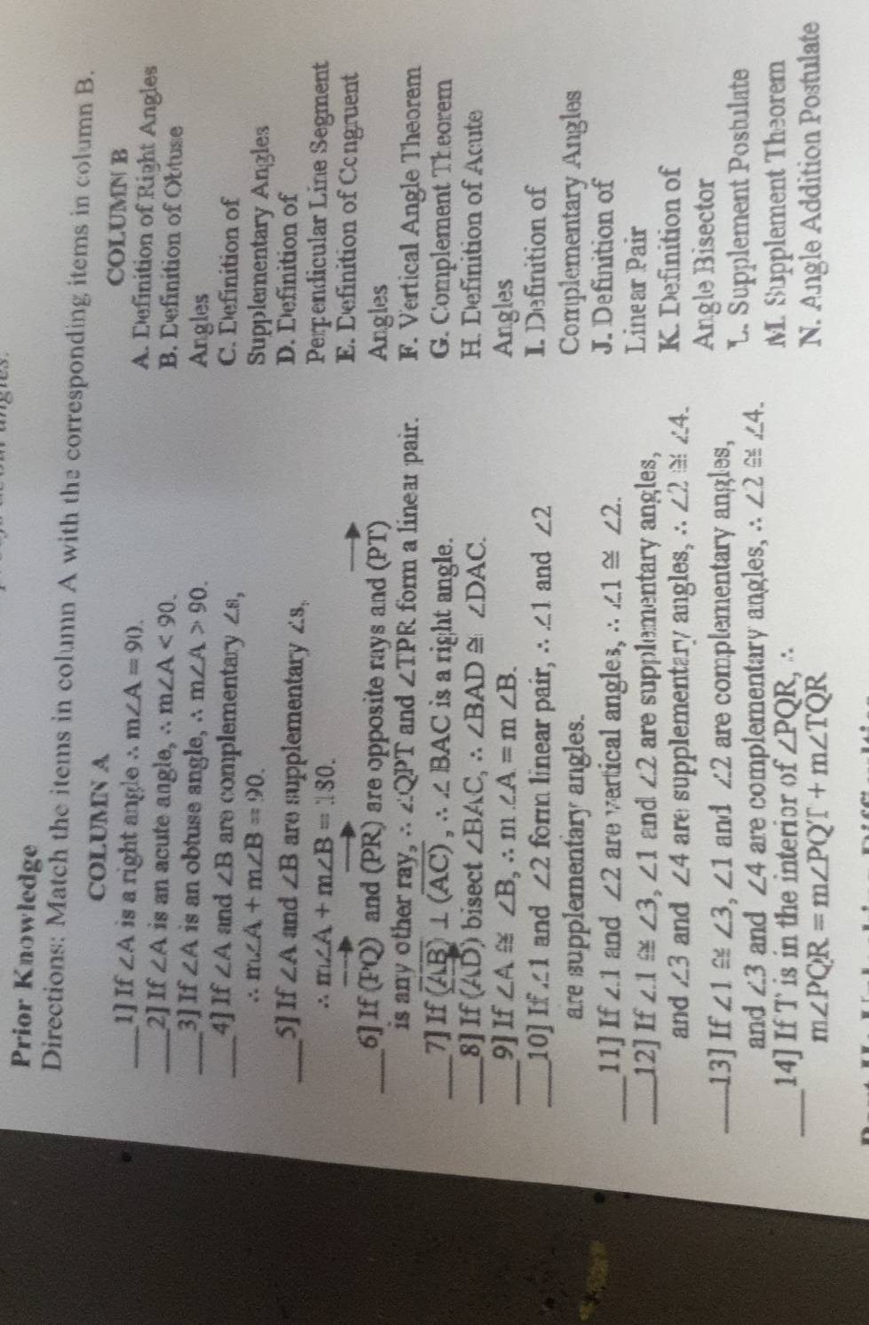 Prior Knowledge
Directions: Match the items in column A with the corresponding items in column B.
COLUMN A COLUMN B
_1] If ∠ A is a right angle ∴ m∠ A=90. A. Definition of Right Angles
_2]If ∠ A is an acute angle, ∴ m∠ A<90</tex>.
B. Lefinition of Obtuse
_3]If ∠ A is an obtuse angle, ∴ m∠ A>90. Angles
_4] If ∠ A and ∠ B are complementary ∠ 8, C. Definition of
∴ m∠ A+m∠ B=90. 
Supplementary Angles
_5]If ∠ A and ∠ B are supplementary ∠ S_2
D. Definition of
∴ m∠ A+m∠ B=180. Perpendicular Line Segment
E. Definition of Congruent
_6] If (PQ) and (PR) are opposite rays and vector (PT) Angles
is any other ray, ∴ ∠ QPT and ∠ TPR form a linear pair. F. Vertical Angle Theorem
_7]If
x (overline AB)⊥ (overline AC), ∴ ∠ BAC is a right angle. G. Complement Theorem
_8]If (AD) bisect ∠ BAC, ∴ ∠ BAD≌ ∠ DAC. H. Definition of Acute
_9]If ∠ A≌ ∠ B, ∴ m∠ A=m∠ B. Angles
_10] If ∠ 1 and ∠ 2 form linear pair, ∴ ∠ 1 and ∠ 2 I. Definition of
are supplementary angles. Complementary Angles
_11] If ∠ 1 and ∠ 2 are vartical angles, ∴ ∠ 1≌ ∠ 2.
J. Definition of
_12] If ∠ .1≌ ∠ 3, ∠ 1 and ∠ 2 are supplementary angles,
Linear Pair
and ∠ 3 and ∠ 4 are supplementary angles, ∴ ∠ 2≌ ∠ 4_  K. Definition of
_13] If ∠ 1≌ ∠ 3, ∠ 1 and ∠ 2 are complementary angles, Angle Bisector
and ∠ 3 and ∠ 4 are complementary angles, ∴ ∠ 2≌ ∠ 4. L. Supplement Postulate
_14] If Tis in the interior of ∠ PQR, ∴ M. Supplement Theorem
m∠ PQR=m∠ PQ'T+m∠ TQR
N. Angle Addition Postulate