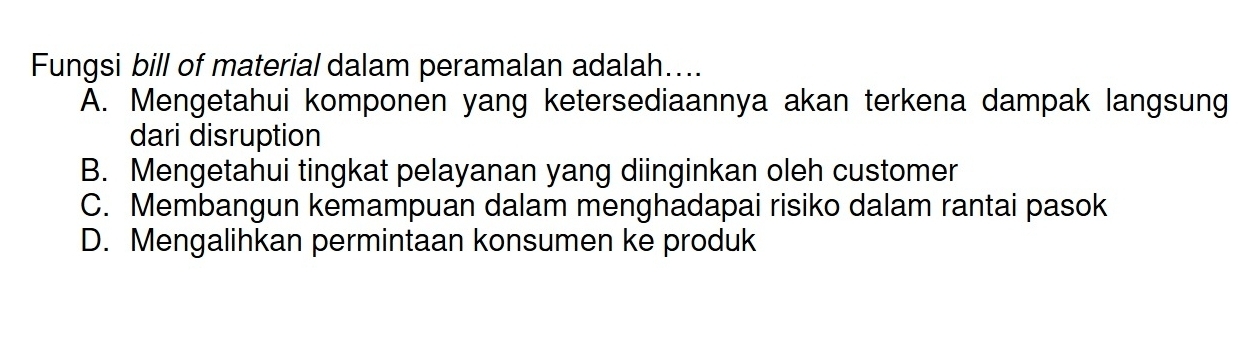 Fungsi bill of material dalam peramalan adalah....
A. Mengetahui komponen yang ketersediaannya akan terkena dampak langsung
dari disruption
B. Mengetahui tingkat pelayanan yang diinginkan oleh customer
C. Membangun kemampuan dalam menghadapai risiko dalam rantai pasok
D. Mengalihkan permintaan konsumen ke produk