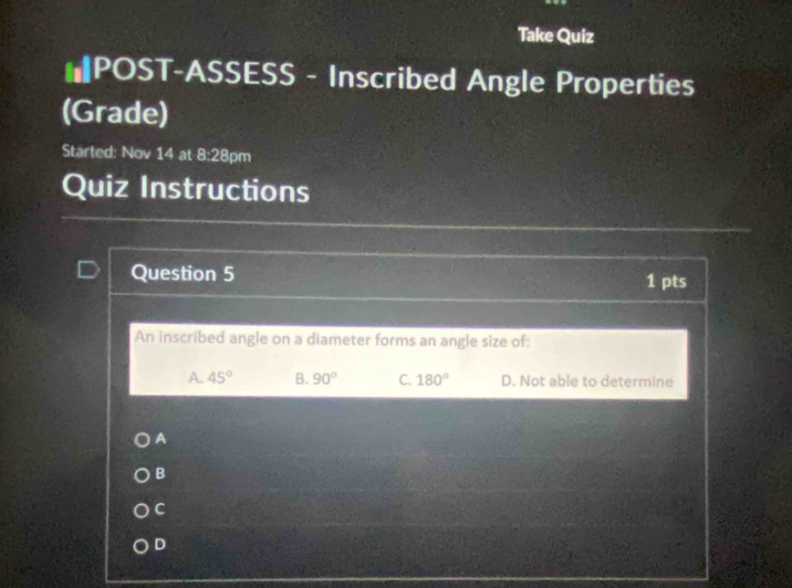 Take Quiz
#POST-ASSESS - Inscribed Angle Properties
(Grade)
Started: Nov 14 at 8:28 pm
Quiz Instructions
Question 5 1 pts
An inscribed angle on a diameter forms an angle size of:
A. 45° B. 90° C. 180° D. Not able to determine
A
B
C
D