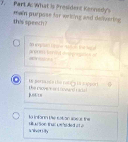 What is President Kennedy's
main purpose for writing and delivering
this speech?
to explain to the natlois the legal
process borand detégregation of
admissions
to persuade the natifs to support
the movement toward racial
justice
to inform the nation about the
situation that unfolded at a
university