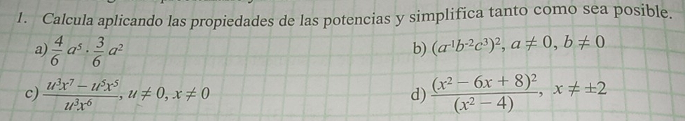 Calcula aplicando las propiedades de las potencias y simplifica tanto como sea posible. 
a)  4/6 a^5·  3/6 a^2
b) (a^(-1)b^(-2)c^3)^2, a!= 0, b!= 0
c)  (u^3x^7-u^5x^5)/u^3x^6 , u!= 0, x!= 0 frac (x^2-6x+8)^2(x^2-4), x!= ± 2
d)