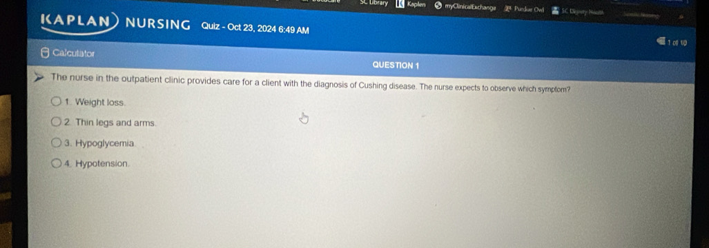 SC Library Kaplen myClinicalExchanga Purdue Ow Dienery Hoarh
ICAPLAN NURSING Quiz - Oct 23, 2024 6:49 AM 1∞ い
Calculator
QUESTION 1
The nurse in the outpatient clinic provides care for a client with the diagnosis of Cushing disease. The nurse expects to observe which symptom?
1. Weight loss.
2 Thin legs and arms.
3. Hypoglycemia
4. Hypotension.