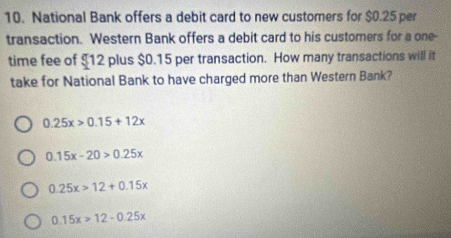 National Bank offers a debit card to new customers for $0.25 per
transaction. Western Bank offers a debit card to his customers for a one-
time fee of $12 plus $0.15 per transaction. How many transactions will it
take for National Bank to have charged more than Western Bank?
0.25x>0.15+12x
0.15x-20>0.25x
0.25x>12+0.15x
0.15x>12-0.25x