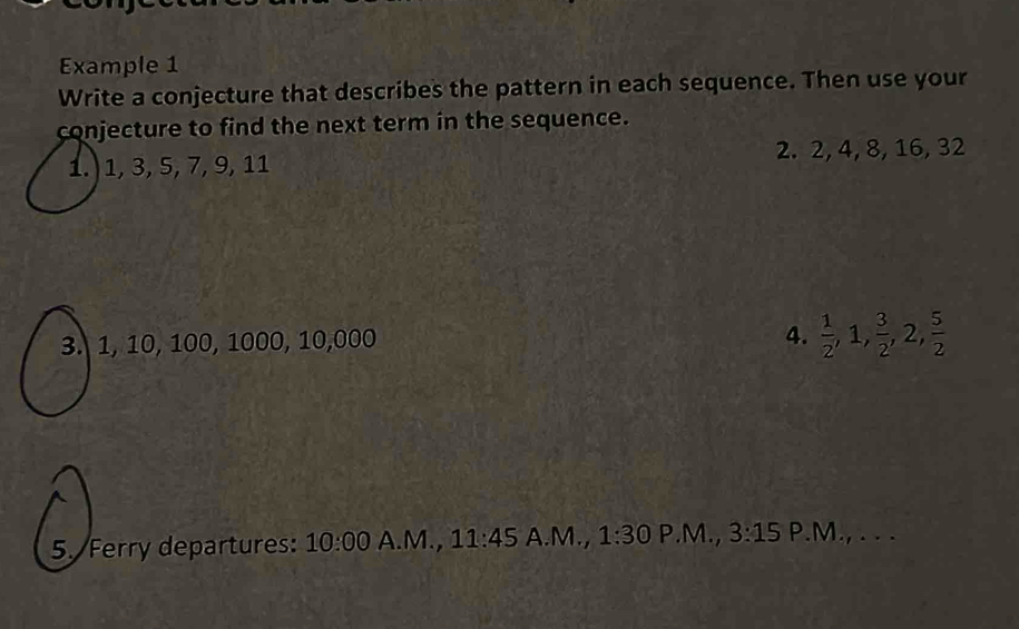 Example 1 
Write a conjecture that describes the pattern in each sequence. Then use your 
conjecture to find the next term in the sequence. 
1.) 1, 3, 5, 7, 9, 11 2. 2, 4, 8, 16, 32
3. 1, 10, 100, 1000, 10, 000
4.  1/2 , 1,  3/2 , 2,  5/2 
5. Ferry departures: 10:00 A.M., 11:45 A.M., 1:30 P.M., 3:15 P.M., . . .