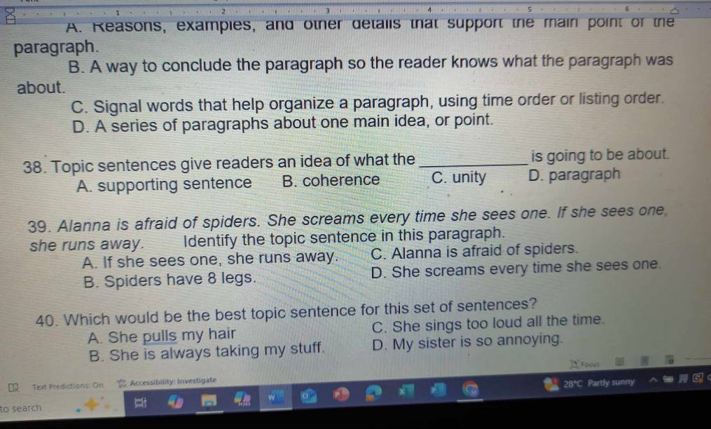 A. Reasons, examples, and other details that support the main point of the
paragraph.
B. A way to conclude the paragraph so the reader knows what the paragraph was
about.
C. Signal words that help organize a paragraph, using time order or listing order.
D. A series of paragraphs about one main idea, or point.
38. Topic sentences give readers an idea of what the _is going to be about.
A. supporting sentence B. coherence C. unity D. paragraph
39. Alanna is afraid of spiders. She screams every time she sees one. If she sees one
she runs away. Identify the topic sentence in this paragraph.
A. If she sees one, she runs away. C. Alanna is afraid of spiders.
B. Spiders have 8 legs. D. She screams every time she sees one.
40. Which would be the best topic sentence for this set of sentences?
A. She pulls my hair C. She sings too loud all the time.
B. She is always taking my stuff. D. My sister is so annoying.
¤Focus
Text Predictions: On Accessibility: Investigate
to search 28°C Partly sunny