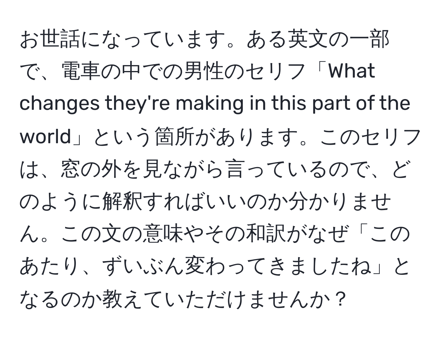 お世話になっています。ある英文の一部で、電車の中での男性のセリフ「What changes they're making in this part of the world」という箇所があります。このセリフは、窓の外を見ながら言っているので、どのように解釈すればいいのか分かりません。この文の意味やその和訳がなぜ「このあたり、ずいぶん変わってきましたね」となるのか教えていただけませんか？