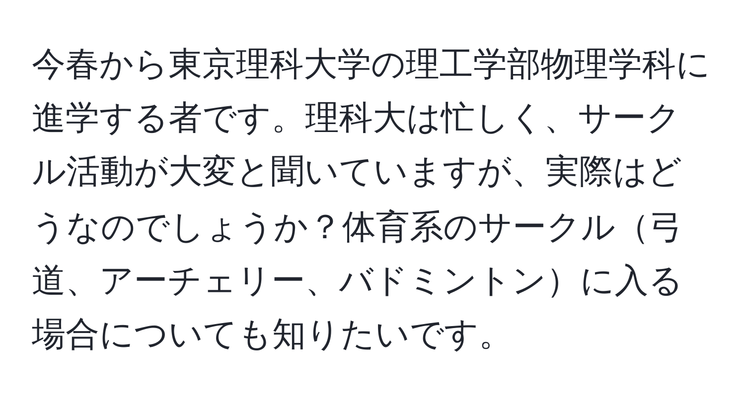 今春から東京理科大学の理工学部物理学科に進学する者です。理科大は忙しく、サークル活動が大変と聞いていますが、実際はどうなのでしょうか？体育系のサークル弓道、アーチェリー、バドミントンに入る場合についても知りたいです。