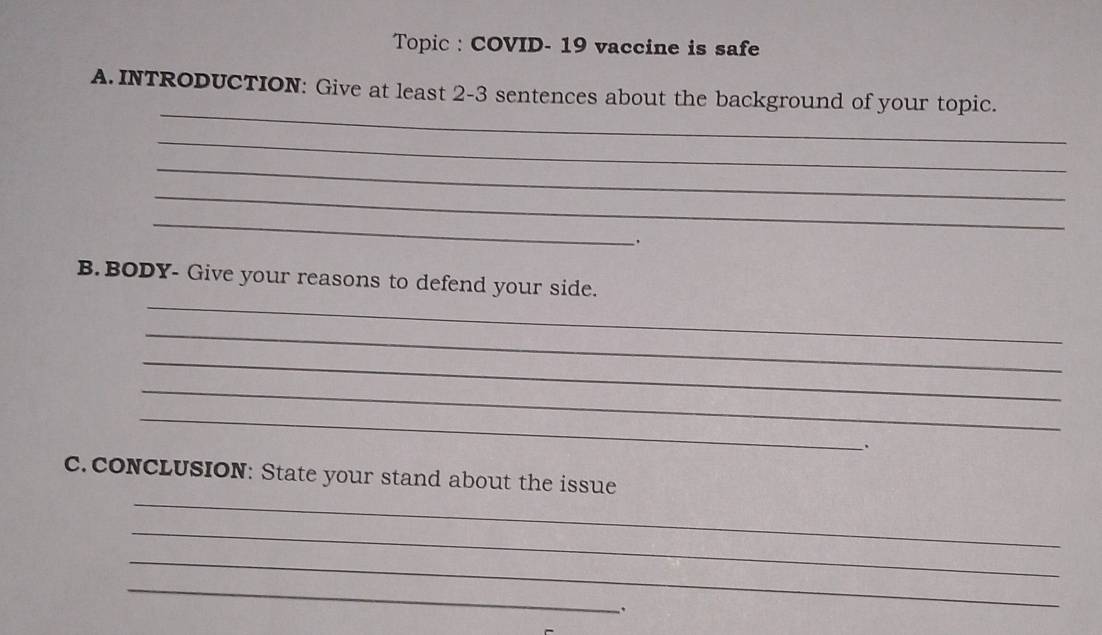 Topic : COVID- 19 vaccine is safe 
_ 
A. INTRODUCTION: Give at least 2-3 sentences about the background of your topic. 
_ 
_ 
_ 
_ 
. 
_ 
B. BODY- Give your reasons to defend your side. 
_ 
_ 
_ 
_ 
、. 
_ 
c. coNCLUSION: State your stand about the issue 
_ 
_ 
_ 
、