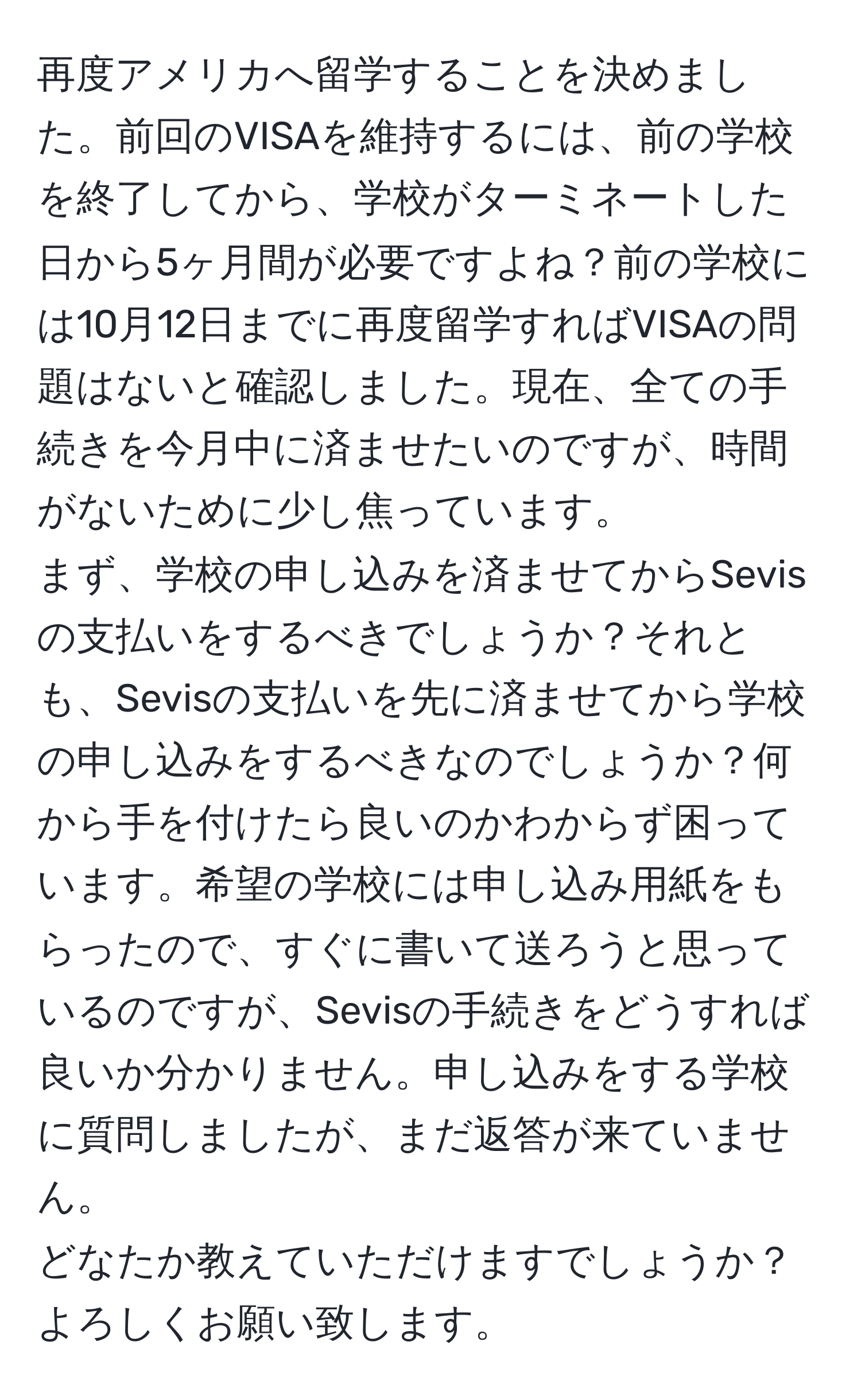 再度アメリカへ留学することを決めました。前回のVISAを維持するには、前の学校を終了してから、学校がターミネートした日から5ヶ月間が必要ですよね？前の学校には10月12日までに再度留学すればVISAの問題はないと確認しました。現在、全ての手続きを今月中に済ませたいのですが、時間がないために少し焦っています。  
まず、学校の申し込みを済ませてからSevisの支払いをするべきでしょうか？それとも、Sevisの支払いを先に済ませてから学校の申し込みをするべきなのでしょうか？何から手を付けたら良いのかわからず困っています。希望の学校には申し込み用紙をもらったので、すぐに書いて送ろうと思っているのですが、Sevisの手続きをどうすれば良いか分かりません。申し込みをする学校に質問しましたが、まだ返答が来ていません。  
どなたか教えていただけますでしょうか？よろしくお願い致します。