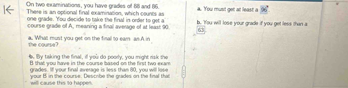 On two examinations, you have grades of 88 and 86. a. You must get at least a 96'. 
There is an optional final examination, which counts as
one grade. You decide to take the final in order to get a b. You will lose your grade if you get less than a
course grade of A, meaning a final average of at least 90. 63
a. What must you get on the final to earn an A in
the course?
b. By taking the final, if you do poorly, you might risk the
B that you have in the course based on the first two exam
grades. If your final average is less than 80, you will lose
your B in the course. Describe the grades on the final that
will cause this to happen.