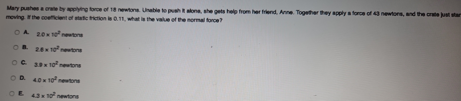 Mary pushes a crate by applying force of 18 newtons. Unable to push it alone, she gets help from her friend, Anne. Together they apply a force of 43 newtons, and the crate just star
moving. If the coefficient of static friction is 0.11, what is the value of the normal force?
A. 2.0* 10^2 newtons
B. 2.6* 10^2 newtons
C. 3.9* 10^2 newtons
D. 4.0* 10^2 newtons
E. 4.3* 10^2 newtons