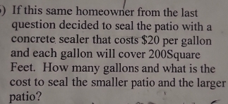 ) If this same homeowner from the last 
question decided to seal the patio with a 
concrete sealer that costs $20 per gallon
and each gallon will cover 200Square
Feet. How many gallons and what is the 
cost to seal the smaller patio and the larger 
patio?