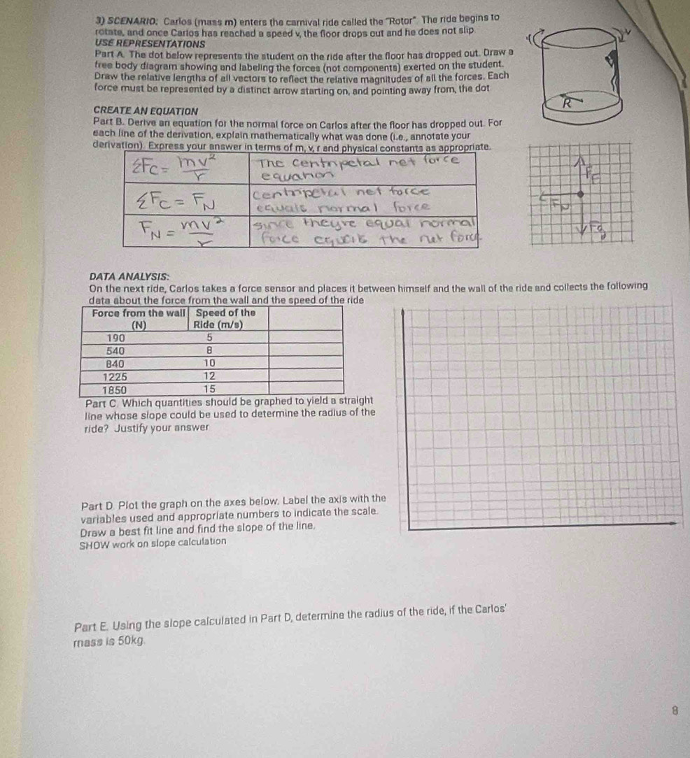 SCENARIO: Carlos (mass m) enters the carnival ride called the "Rotor". The ride begins to 
rotate, and once Carlos has reached a speed v, the floor drops out and he does not slip 
USE REPRESENTATIONS 
Part A. The dot below represents the student on the ride after the floor has dropped out. Draw a 
free body diagram showing and labeling the forces (not components) exerted on the student. 
Draw the relative lengths of all vectors to reflect the relative magnitudes of all the forces. Each 
force must be represented by a distinct arrow starting on, and pointing away from, the dot 
CREATE AN EQUATION 
Part B. Derive an equation for the normal force on Carlos after the floor has dropped out. For 
each line of the derivation, explain mathematically what was done (i.e., annotate your 
derivation). Express your answer in termpriate. 
DATA ANALYSIS: 
On the next ride, Carlos takes a force sensor and places it between himself and the wall of the ride and collects the following 
data about the force from the wall and the speed of the ride 
Part C. Which quantities should be graphed t 
line whose slope could be used to determine the radius of the 
ride? Justify your answer 
Part D. Plot the graph on the axes below. Label the axis with the 
variables used and appropriate numbers to indicate the scale. 
Draw a best fit line and find the slope of the line. 
SHOW work on slope calculation 
Part E. Using the slope calculated in Part D, determine the radius of the ride, if the Carlos' 
mass is 50kg. 
8